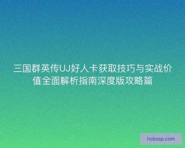 三国群英传UJ好人卡获取技巧与实战价值全面解析指南深度版攻略篇