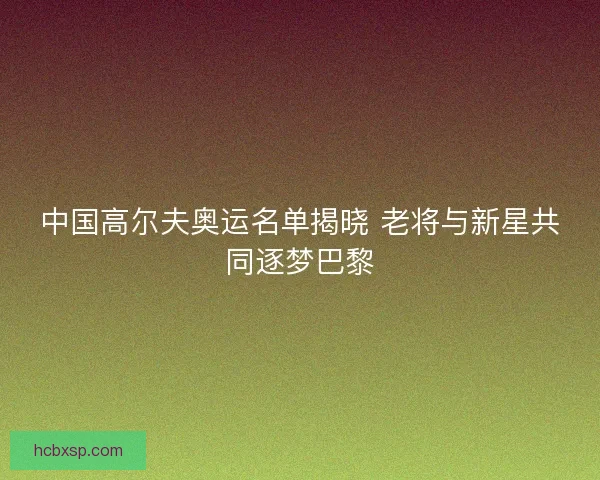 中国高尔夫奥运名单揭晓 老将与新星共同逐梦巴黎