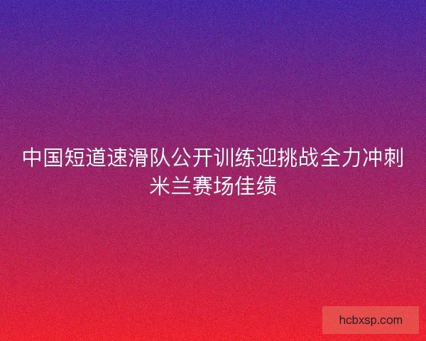 中国短道速滑队公开训练迎挑战全力冲刺米兰赛场佳绩 中国短道速滑队公开训练迎挑战全力冲刺米兰赛场佳绩