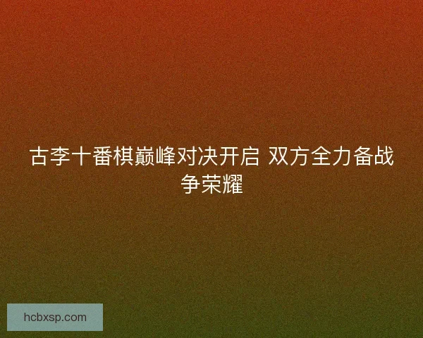 古李十番棋巅峰对决开启 双方全力备战争荣耀