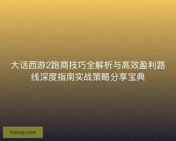 大话西游2跑商技巧全解析与高效盈利路线深度指南实战策略分享宝典