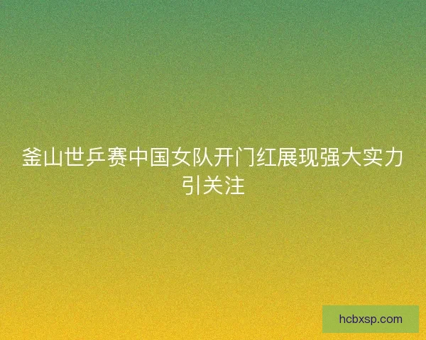 釜山世乒赛中国女队开门红展现强大实力引关注 釜山世乒赛中国女队开门红展现强大实力引关注