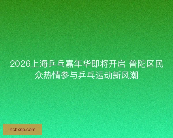 2026上海乒乓嘉年华即将开启 普陀区民众热情参与乒乓运动新风潮