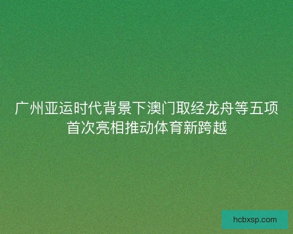 广州亚运时代背景下澳门取经龙舟等五项首次亮相推动体育新跨越
