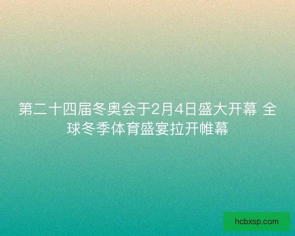 第二十四届冬奥会于2月4日盛大开幕 全球冬季体育盛宴拉开帷幕