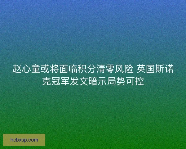 赵心童或将面临积分清零风险 英国斯诺克冠军发文暗示局势可控 赵心童或将面临积分清零风险 英国斯诺克冠军发文暗示局势可控