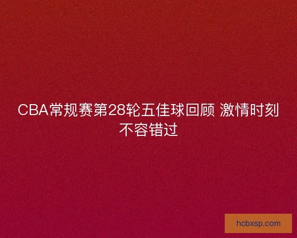 CBA常规赛第28轮五佳球回顾 激情时刻不容错过