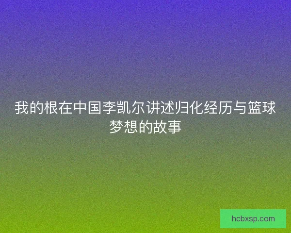 我的根在中国李凯尔讲述归化经历与篮球梦想的故事