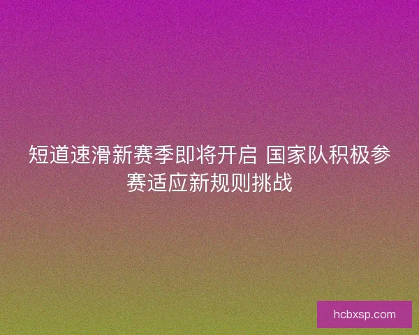 短道速滑新赛季即将开启 国家队积极参赛适应新规则挑战