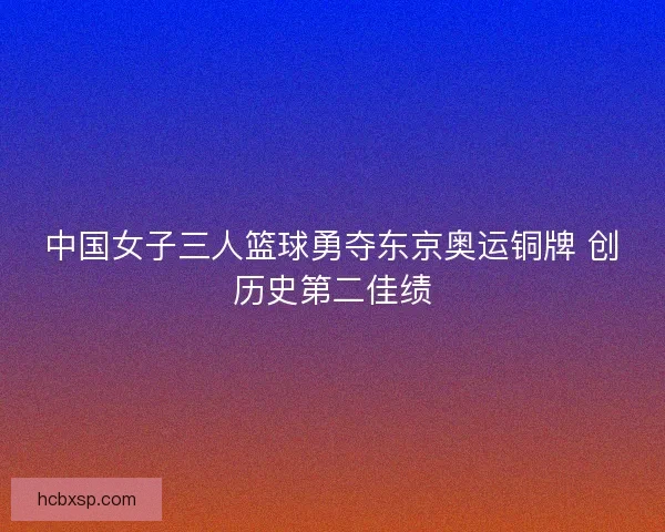 中国女子三人篮球勇夺东京奥运铜牌 创历史第二佳绩 中国女子三人篮球勇夺东京奥运铜牌 创历史第二佳绩