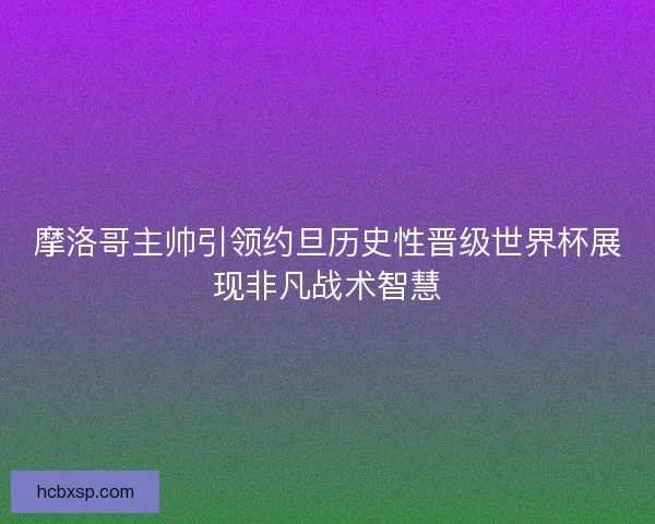 摩洛哥主帅引领约旦历史性晋级世界杯展现非凡战术智慧 摩洛哥主帅引领约旦历史性晋级世界杯展现非凡战术智慧