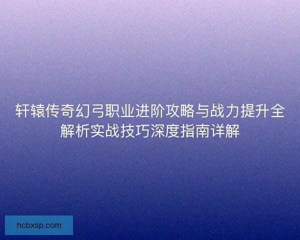 轩辕传奇幻弓职业进阶攻略与战力提升全解析实战技巧深度指南详解