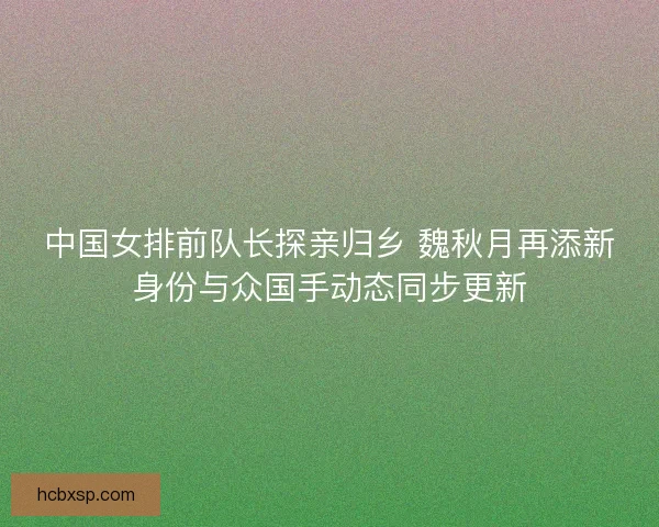 中国女排前队长探亲归乡 魏秋月再添新身份与众国手动态同步更新