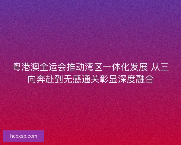 粤港澳全运会推动湾区一体化发展 从三向奔赴到无感通关彰显深度融合