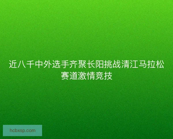 近八千中外选手齐聚长阳挑战清江马拉松赛道激情竞技