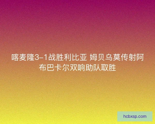 喀麦隆3-1战胜利比亚 姆贝乌莫传射阿布巴卡尔双响助队取胜