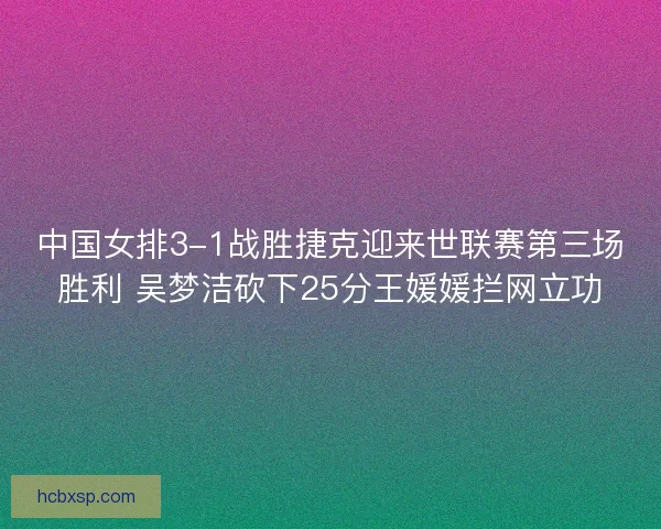 中国女排3-1战胜捷克迎来世联赛第三场胜利 吴梦洁砍下25分王媛媛拦网立功