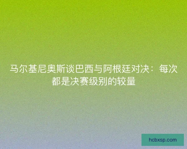 马尔基尼奥斯谈巴西与阿根廷对决：每次都是决赛级别的较量