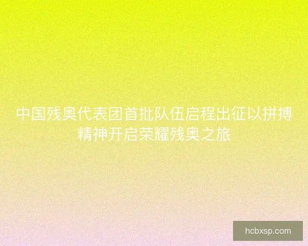 中国残奥代表团首批队伍启程出征以拼搏精神开启荣耀残奥之旅